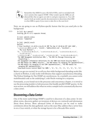 Remember that MIB-II is just a file full of OIDs, and it is included with
             most systems that support SNMP. Other vendor-specific MIBs are ad-
             ditional files that an agent can refer to and give responses to. You will
             need to look up vendor-specific documentation to determine what OID
             in what MIB to query if you want to take this to the next level.


Next, we are going to use an IPython-specific feature that lets you send jobs to the
background:
    In [11]: bg s.query()
    Starting job # 0 in a separate thread.

    In [12]: jobs[0].status
    Out[12]: 'Completed'

    In [16]: jobs[0].result
    Out[16]:
    ('Linux localhost 2.6.18-8.1.14.el5 #1 SMP Thu Sep 27 18:58:54 EDT 2007 i686',
    '.1.3.6.1.4.1.8072.3.2.10', '121219', 'me@localhost.com', 'localhost',
      '"My Local Machine"',
    '0', '.1.3.6.1.6.3.10.3.1.1', '.1.3.6.1.6.3.11.3.1.1', '.1.3.6.1.6.3.15.2.1.1',
      '.1.3.6.1.6.3.1',
    '.1.3.6.1.2.1.49', '.1.3.6.1.2.1.4', '.1.3.6.1.2.1.50', '.1.3.6.1.6.3.16.2.2.1',
    'The SNMP Management Architecture MIB.', 'The MIB for Message Processing and
      Dispatching.',
    'The management information definitions for the SNMP User-based Security Model.',
    'The MIB module for SNMPv2 entities', 'The MIB module for managing TCP implementations',
    'The MIB module for managing IP and ICMP implementations', 'The MIB module for
      managing UDP implementations',
    'View-based Access Control Model for SNMP.', '0', '0', '0', '0', '0', '0', '0', '0')

Before you get too excited, let us tell you that while background threading works like
a charm in IPython, it only works with libraries that support asynchronous threading.
The Python bindings for Net-SNMP are synchronous. In a nutshell, you cannot write
multithreaded code as the underlying C code blocks waiting for a response.
Fortunately, as you found out in the processes and concurrency chapter, it is trivial to
use the processing module to fork processes that handle parallel SNMP queries. In the
next section, we will address this when we write a sample tool to automatically discover
a data center.


Discovering a Data Center
One of the more useful things SNMP is used for is discovery of a data center. In sim-
plistic terms, discovery gathers an inventory of devices on a network and information
about those devices. More advanced forms of discovery can be used to make
correlations about the data gathered, such as the exact Mac address that a server lives
in on a Cisco switch, or what the storage layout is for a Brocade fibre switch.



                                                                     Discovering a Data Center | 211
 