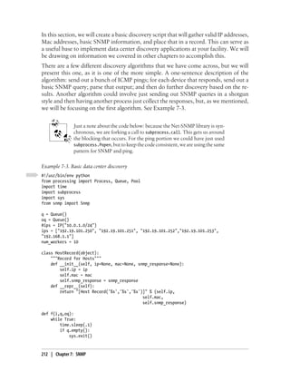 In this section, we will create a basic discovery script that will gather valid IP addresses,
Mac addresses, basic SNMP information, and place that in a record. This can serve as
a useful base to implement data center discovery applications at your facility. We will
be drawing on information we covered in other chapters to accomplish this.
There are a few different discovery algorithms that we have come across, but we will
present this one, as it is one of the more simple. A one-sentence description of the
algorithm: send out a bunch of ICMP pings; for each device that responds, send out a
basic SNMP query; parse that output; and then do further discovery based on the re-
sults. Another algorithm could involve just sending out SNMP queries in a shotgun
style and then having another process just collect the responses, but, as we mentioned,
we will be focusing on the first algorithm. See Example 7-3.


               Just a note about the code below: because the Net-SNMP library is syn-
               chronous, we are forking a call to subprocess.call. This gets us around
               the blocking that occurs. For the ping portion we could have just used
               subprocess.Popen, but to keep the code consistent, we are using the same
               pattern for SNMP and ping.

Example 7-3. Basic data center discovery
#!/usr/bin/env python
from processing import Process, Queue, Pool
import time
import subprocess
import sys
from snmp import Snmp

q = Queue()
oq = Queue()
#ips = IP("10.0.1.0/24")
ips = ["192.19.101.250", "192.19.101.251", "192.19.101.252","192.19.101.253",
"192.168.1.1"]
num_workers = 10

class HostRecord(object):
    """Record for Hosts"""
    def __init__(self, ip=None, mac=None, snmp_response=None):
        self.ip = ip
        self.mac = mac
        self.snmp_response = snmp_response
    def __repr__(self):
        return "[Host Record('%s','%s','%s')]" % (self.ip,
                                            self.mac,
                                            self.snmp_response)

def f(i,q,oq):
    while True:
        time.sleep(.1)
        if q.empty():
            sys.exit()



212 | Chapter 7: SNMP
 