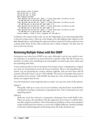 main process joins on queue
    192.19.101.252: is alive
    192.19.101.253: is alive
    Main Program finished
    [Host Record('192.19.101.250','None','('Linux linux.host   2.6.18-8.1.15.el5
      #1 SMP Mon Oct 22 08:32:04 EDT 2007 i686',)')]
    [Host Record('192.19.101.252','None','('Linux linux.host   2.6.18-8.1.15.el5
      #1 SMP Mon Oct 22 08:32:04 EDT 2007 i686',)')]
    [Host Record('192.19.101.253','None','('Linux linux.host   2.6.18-8.1.15.el5
      #1 SMP Mon Oct 22 08:32:04 EDT 2007 i686',)')]
    [Host Record('192.19.101.251','None','('Linux linux.host   2.6.18-8.1.15.el5
      #1 SMP Mon Oct 22 08:32:04 EDT 2007 i686',)')]
    Process Number: 4 didn't find a response for 192.168.1.1

Looking at the output of this code, we see the beginnings of an interesting algorithm
to discover a data center. There are a few things to fix, like adding a Mac address to the
Host Record object, and making the code more object-oriented, but that could turn into
a whole other book. In fact, that could turn into a whole company. On that note we
turn to the next section.


Retrieving Multiple-Values with Net-SNMP
Getting just one value from SNMP is toy code, although it can be very useful to test
out responses or to perform an action based on a specific value, like the OS type of a
machine. In order to do something more meaningful, we need to get a few values and
do something with them.
A very common task is to do an inventory of your data center, or department, to figure
out some set of parameters across all of your machines. Here is one hypothetical sit-
uation: you are preparing for a major software upgrade, and you have been told all
systems will need to have at least 1 GB of RAM. You seem to remember that most of
the machines have at least 1 GB of RAM, but there are a few of the thousands of ma-
chines you support that do not.
You obviously have some tough decisions to make. Let’s go over some of the options:
Option 1
    Physically walk up to every one of your machines and check how much RAM is
    installed by running a command, or opening the box. This is obviously not a very
    appealing option.
Option 2
    Shell into every box and run a command to determine how much RAM it has.
    There are quite a few problems with this approach, but at least it could be theo-
    retically scripted via ssh keys. One of the obvious problems is that a cross-platform
    script would need to be written, as every OS is slightly different. Another problem
    is that this method depends on knowing where all of the machines live.




214 | Chapter 7: SNMP
 
