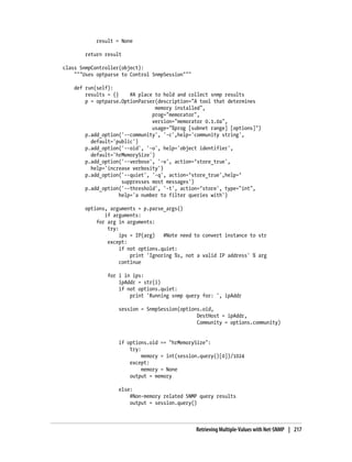 result = None

        return result

class SnmpController(object):
    """Uses optparse to Control SnmpSession"""

    def run(self):
        results = {}     #A place to hold and collect snmp results
        p = optparse.OptionParser(description="A tool that determines
                                  memory installed",
                                 prog="memorator",
                                 version="memorator 0.1.0a",
                                 usage="%prog [subnet range] [options]")
        p.add_option('--community', '-c',help='community string',
          default='public')
        p.add_option('--oid', '-o', help='object identifier',
          default='hrMemorySize')
        p.add_option('--verbose', '-v', action=’store_true',
          help='increase verbosity')
        p.add_option('--quiet', '-q', action=’store_true',help=’
                      suppresses most messages')
        p.add_option('--threshold', '-t', action=’store', type="int",
                     help='a number to filter queries with')

        options, arguments = p.parse_args()
               if arguments:
            for arg in arguments:
                try:
                     ips = IP(arg)   #Note need to convert instance to str
                except:
                     if not options.quiet:
                         print 'Ignoring %s, not a valid IP address' % arg
                     continue

                for i in ips:
                    ipAddr = str(i)
                    if not options.quiet:
                        print 'Running snmp query for: ', ipAddr

                    session = SnmpSession(options.oid,
                                                DestHost = ipAddr,
                                                Community = options.community)


                    if options.oid == "hrMemorySize":
                        try:
                             memory = int(session.query()[0])/1024
                        except:
                             memory = None
                        output = memory

                    else:
                        #Non-memory related SNMP query results
                        output = session.query()



                                                 Retrieving Multiple-Values with Net-SNMP | 217
 