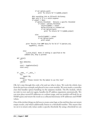if not options.quiet:
                                 print "%s returns %s" % (ipAddr,output)

                         #Put everything into an IP/result dictionary
                         #But only if it is a valid response
                         if output != None:
                             if options.threshold: #ensures a specific threshold
                                 if output < options.threshold:
                                     results[ipAddr] = output
                                     #allow printing to standard out
                                     if not options.quiet:
                                         print "%s returns %s" % (ipAddr,output)

                             else:
                                 results[ipAddr] = output
                                 if not options.quiet:
                                     print output

                 print "Results from SNMP Query %s for %s:n" % (options.oid,
                     arguments), results


             else:
                 p.print_help() #note if nothing is specified on the
               command line, help is printed

    def _main():
        """
        Runs memorator.
        """
        start = SnmpController()
        start.run()


    if __name__ =='__main__':
        try:
             import IPy
        except:
             print "Please install the IPy module to use this tool"
        _main()

OK, let’s step through this code a bit and see what it does. We took the whole class
from the previous example and placed it into a new module. We next made a controller
class that handles option handling via the optparse module. The IPy module, which
we refer to over and over again, handles the IP address arguments automatically. We
can now place several IP addresses or a subnet range, and our module will look for an
SNMP query and return the result as a collected dictionary of IP addresses and SNMP
values.
One of the trickier things we did was to create some logic at the end that does not return
empty results, and which additionally listens to a threshold number. This means that
we set it to return only values under a specific threshold. By using a threshold we can



218 | Chapter 7: SNMP
 
