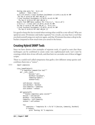 Running snmp query for: 10.0.1.20
       sysDescr = None ( None )
    10.0.1.20 returns ('Linux localhost.localdomain 2.6.18-8.1.14.el5 #1 SMP
     Thu Sep 27 19:05:32 EDT 2007 x86_64',)
    ('Linux localhost.localdomain 2.6.18-8.1.14.el5 #1 SMP
      Thu Sep 27 19:05:32 EDT 2007 x86_64',)
    Results from SNMP Query sysDescr for ['10.0.1.2', '10.0.1.20']:
    {'10.0.1.2': ('Linux cent 2.6.18-8.1.14.el5 #1 SMP
    Thu Sep 27 19:05:32 EDT 2007 x86_64',), '10.0.1.20':
    ('Linux localhost.localdomain 2.6.18-8.1.14.el5 #1 SMP
      Thu Sep 27 19:05:32 EDT 2007 x86_64',)}

It is good to keep this fact in mind when writing what could be a one-off tool. Why not
spend an extra 30 minutes and make it generic? As a result, you may have a tool that
you find yourself using over and over again, and that 30 minutes becomes a drop in the
bucket compared to how much time you saved in the future.


Creating Hybrid SNMP Tools
Since we have shown a few examples of separate tools, it’s good to note that these
techniques can be combined to create some very sophisticated tools. Let’s start by
creating a whole slew of one-off tools, and then later we can make sure of these in bigger
scripts.
There is a useful tool called snmpstatus that grabs a few different snmp queries and
combines them into a “status”:
    import subprocess

    class Snmpdf(object):
        """A snmpstatus command-line tool"""
        def __init__(self,
                    Version="-v2c",
                    DestHost="localhost",
                    Community="public",
                    verbose=True):

             self.Version = Version
             self.DestHost = DestHost
             self.Community = Community
             self.verbose = verbose

         def query(self):
             """Creates snmpstatus query session"""
             Version = self.Version
             DestHost = self.DestHost
             Community = self.Community
             verbose = self.verbose

             try:
                 snmpstatus = "snmpstatus %s -c %s %s" % (Version, Community, DestHost)
                 if verbose:
                     print "Running: %s" % snmpstatus


220 | Chapter 7: SNMP
 
