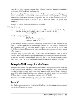 those books. They include some excellent information about both talking to Cisco
devices via SNMP and basic configuration.
Because reloading a Cisco configuration via SNMP is plain cool, it seems like a perfect
choice to talk about device control. For this example it is necessary to have a running
TFTP server from which the router will pull the IOS file, and the router must be con-
figured to allow read/write access for SNMP. Example 7-6 is what the Python code
looks like.
Example 7-6. Upload new switch configuration Cisco router
import netsnmp

vars = netsnmp.Varbind(netsnmp.VarList(netsnmp.Varbind(".1.2.6.1.4.1.9.2.10.6.0", "1"),
        (netsnmp.Varbind("cisco.example.com.1.3.6.1.4.1.9.2.10.12.172.25.1.1",
                        "iso-config.bin")

result = netsnmp.snmpset(vars,
                        Version = 1,
                        DestHost='cisco.example.com',
                        Community='readWrite')

In this example, we used Net-SNMP’s VarList to assign the instruction to first erase the
flash for the switch and second load a new IOS image file. This could be the basis for
a script that upgrades the IOS of every switch at once in a data center. As with all code
in this book, you should test this out in a nonproduction environment before just seeing
what happens.
One final thing to point out is that SNMP is often not thought of in terms of device
control, but it is a powerful way to programmatically control devices in a data center,
as it serves as a uniform specification for device control that has been under develop-
ment since 1988. The future probably holds a very interesting story for SNMP v3.


Enterprise SNMP Integration with Zenoss
Zenoss is a fascinating new option for enterprise SNMP management systems. Not only
is Zenoss a completely open source application, it is also written in pure Python. Zenoss
is a new breed of enterprise application that is both incredibly powerful and extendable
via an XML-RPC or ReST API. For more information on ReST, take a look at RESTful
Web Services by Leonard Richardson and Sam Ruby (O’Reilly).
Finally, if you want to help develop Zenoss, you can contribute patches.


Zenoss API
For the latest information on the Zenoss API, please visit http://www.zenoss.com/com
munity/docs/howtos/send-events/.



                                                        Enterprise SNMP Integration with Zenoss | 225
 
