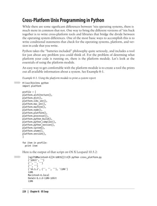 Cross-Platform Unix Programming in Python
While there are some significant differences between *nix operating systems, there is
much more in common that not. One way to bring the different versions of *nix back
together is to write cross-platform tools and libraries that bridge the divide between
the operating system differences. One of the most basic ways to accomplish this is to
write conditional statements that check for the operating systems, platform, and ver-
sion in code that you write.
Python takes the “batteries included” philosophy quite seriously, and includes a tool
for just about any problem you could think of. For the problem of determing what
platform your code is running on, there is the platform module. Let’s look at the
essentials of using the platform module.
An easy way to get comfortable with the platform module is to create a tool the prints
out all available information about a system. See Example 8-1.
Example 8-1. Using the platform module to print a system report
#!/usr/bin/env python
import platform

profile = [
platform.architecture(),
platform.dist(),
platform.libc_ver(),
platform.mac_ver(),
platform.machine(),
platform.node(),
platform.platform(),
platform.processor(),
platform.python_build(),
platform.python_compiler(),
platform.python_version(),
platform.system(),
platform.uname(),
platform.version(),
]

for item in profile:
  print item

Here is the output of that script on OS X Leopard 10.5.2:
     [ngift@Macintosh-6][H:10879][J:0]% python cross_platform.py
     ('32bit', '')
     ('', '', '')
     ('', '')
     ('10.5.2', ('', '', ''), 'i386')
     i386
     Macintosh-6.local
     Darwin-9.2.0-i386-32bit
     i386



228 | Chapter 8: OS Soup
 
