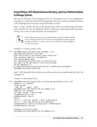 Using SSH Keys, NFS-Mounted Source Directory, and Cross-Platform Python
to Manage Systems
One way to manage a diverse infrastructure of *nix machines is to use a combination
of ssh keys, a commonly shared NFS-mounted src directory, and cross-platform Python
code. Breaking this process into steps will make it clearer.
Step 1: create a public ssh key on the system from which you will manage machines.
Note that this can vary by platform. Please consult your operating system documen-
tation or do a man on ssh for details. See Example 8-3.


               One thing to point out in the example below is that for demonstration
               we are creating ssh keys for the root user, but perhaps a better security
               strategy would be to create a user account that has sudo privileges to
               run only this script.

Example 8-3. Creating a public ssh key
[ngift@Macintosh-6][H:11026][J:0]% ssh-keygen -t rsa
Generating public/private rsa key pair.
Enter file in which to save the key (/root/.ssh/id_rsa):
Enter passphrase (empty for no passphrase):
Enter same passphrase again:
Your identification has been saved in /root/.ssh/id_rsa.
Your public key has been saved in /root/.ssh/id_rsa.pub.
The key fingerprint is:
6c:2f:6e:f6:b7:b8:4d:17:05:99:67:26:1c:b9:74:11 root@localhost.localdomain
[ngift@Macintosh-6][H:11026][J:0]%

Step 2: SCP the public key to the host machines and create an authorized_keys file. See
Example 8-4.
Example 8-4. Distributing ssh key
[ngift@Macintosh-6][H:11026][J:0]% scp id_leop_lap.pub root@10.0.1.51:~/.ssh/
root@10.0.1.51’s password:
id_leop_lap.pub
  100% 403      0.4KB/s    00:00
[ngift@Macintosh-6][H:11027][J:0]% ssh root@10.0.1.51
root@10.0.1.51’s password:
Last login: Sun Mar 2 06:26:10 2008
[root@localhost]~# cd .ssh
[root@localhost]~/.ssh# ll
total 8
-rw-r--r-- 1 root root 403 Mar 2 06:32 id_leop_lap.pub
-rw-r--r-- 1 root root 2044 Feb 14 05:33 known_hosts
[root@localhost]~/.ssh# cat id_leop_lap.pub > authorized_keys
[root@localhost]~/.ssh# exit

Connection to 10.0.1.51 closed.
[ngift@Macintosh-6][H:11028][J:0]% ssh root@10.0.1.51



                                                        Cross-Platform Unix Programming in Python | 231
 