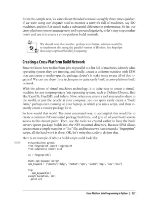 From this sample test, we can tell our threaded version is roughly three times quicker.
If we were using our dispatch tool to monitor a network full of machines, say 500
machines, and not 5, it would make a substantial difference in performance. So far, our
cross-platform systems management tool is proceeding nicely, so let’s step it up another
notch and use it to create a cross-platform build network.


              We should note that another, perhaps even better, solution would be
              to implement this using the parallel version of IPython. See http://ipy
              thon.scipy.org/moin/Parallel_Computing.



Creating a Cross-Platform Build Network
Since we know how to distribute jobs in parallel to a list full of machines, identify what
operating system they are running, and finally, create a uniform manifest with EPM
that can create a vendor-specific package, doesn’t it make sense to put all of this to-
gether? We can use these three techniques to quite easily build a cross-platform build
network.
With the advent of virtual machines technology, it is quite easy to create a virtual
machine for any nonproprietary *nix operating system, such as Debian/Ubuntu, Red
Hat/CentOS, FreeBSD, and Solaris. Now, when you create a tool you need to share to
the world, or just the people at your company, you can quite easily create a “build
farm,” perhaps even running on your laptop, in which you run a script, and then in-
stantly create a vendor package for it.
So how would that work? The most automated way to accomplish this would be to
create a common NFS-mounted package build tree, and give all of your build servers
access to this mount point. Then, use the tools we created earlier to have the build
servers spawn package builds into the NFS-mounted directory. Because EPM allows
you to create a simple manifest or “list” file, and because we have created a “fingerprint”
script, all the hard work is done. OK, let’s write that code to do just that.
Here is an example of what a build script could look like:
    #!/usr/bin/env python
    from fingerprint import fingerprint
    from subprocess import call

    os = fingerprint()

    #Gets epm keyword correct
    epm_keyword = {"ubuntu":"dpkg", "redhat":"rpm", "SunOS":"pkg", "osx":"osx"}

    try:
       epm_keyword[os]
    except Exception, err:
      print err




                                                      Cross-Platform Unix Programming in Python | 237
 