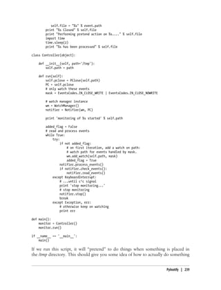self.file = "%s" % event.path
        print "%s Closed" % self.file
        print "Performing pretend action on %s...." % self.file
        import time
        time.sleep(2)
        print "%s has been processed" % self.file

class Controller(object):

    def __init__(self, path='/tmp'):
        self.path = path

    def run(self):
        self.pclose = PClose(self.path)
        PC = self.pclose
        # only watch these events
        mask = EventsCodes.IN_CLOSE_WRITE | EventsCodes.IN_CLOSE_NOWRITE

        # watch manager instance
        wm = WatchManager()
        notifier = Notifier(wm, PC)

        print 'monitoring of %s started' % self.path

        added_flag = False
        # read and process events
        while True:
            try:
                 if not added_flag:
                     # on first iteration, add a watch on path:
                     # watch path for events handled by mask.
                     wm.add_watch(self.path, mask)
                     added_flag = True
                 notifier.process_events()
                 if notifier.check_events():
                     notifier.read_events()
            except KeyboardInterrupt:
                 # ...until c^c signal
                 print 'stop monitoring...'
                 # stop monitoring
                 notifier.stop()
                 break
            except Exception, err:
                 # otherwise keep on watching
                 print err

def main():
    monitor = Controller()
    monitor.run()

if __name__ == '__main__':
    main()

If we run this script, it will “pretend” to do things when something is placed in
the /tmp directory. This should give you some idea of how to actually do something


                                                                           PyInotify | 239
 
