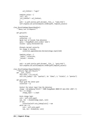 url_linktext = ‘Login’

         template_values = {
         ‘url’: url,
         ‘url_linktext’: url_linktext,
         }
         path = os.path.join(os.path.dirname(__file__), ‘index.html')
         self.response.out.write(template.render(path, template_values))

class Recent(webapp.RequestHandler):
    """Query Last 10 Requests"""

    def get(self):

         #collection
         collection = []
         #grab last 10 records from datastore
         query = ChangeModel.all().order('-date')
         records = query.fetch(limit=10)

         #formats decimal correctly
         for change in records:
             collection.append(decimal.Decimal(change.input)/100)

         template_values = {
         'inputs': collection,
         'records': records,
         }

         path = os.path.join(os.path.dirname(__file__), 'query.html')
         self.response.out.write(template.render(path,template_values))

class Result(webapp.RequestHandler):
    """Returns Page with Results"""
    def __init__(self):
        self.coins = [1,5,10,25]
        self.coin_lookup = {25: "quarters", 10: "dimes", 5: "nickels", 1: "pennies"}

    def get(self):
        #Just grab the latest post
        collection = {}

         #select the latest input from the datastore
         change = db.GqlQuery("SELECT * FROM ChangeModel ORDER BY date DESC LIMIT 1")
         for c in change:
             change_input = c.input

         #coin change logic
         coin = self.coins.pop()
         num, rem = divmod(change_input, coin)
         if num:
             collection[self.coin_lookup[coin]] = num
         while rem > 0:
             coin = self.coins.pop()
             num, rem = divmod(rem, coin)



250 | Chapter 8: OS Soup
 