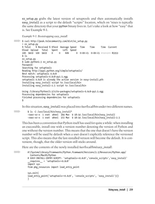 ez_setup.py grabs the latest version of setuptools and then automatically installs
easy_install as a script to the default “scripts” location, which on *nixes is typically
the same directory that your python binary lives in. Let’s take a look at how “easy” that
is. See Example 9-1.
Example 9-1. Bootstrapping easy_install
$ curl http://peak.telecommunity.com/dist/ez_setup.py
> ez_setup.py
% Total     % Received % Xferd Average Speed   Time    Time     Time Current
Dload Upload     Total   Spent   Left Speed
100 9419 100 9419        0     0   606       0 0:00:15 0:00:15 --:--:-- 83353
$ ls
ez_setup.py
$ sudo python2.5 ez_setup.py
Password:
Searching for setuptools
Reading http://pypi.python.org/simple/setuptools/
Best match: setuptools 0.6c8
Processing setuptools-0.6c8-py2.5.egg
setuptools 0.6c8 is already the active version in easy-install.pth
Installing easy_install script to /usr/local/bin
Installing easy_install-2.5 script to /usr/local/bin

Using /Library/Python/2.5/site-packages/setuptools-0.6c8-py2.5.egg
Processing dependencies for setuptools
Finished processing dependencies for setuptools
$

In this situation, easy_install was placed into /usr/local/bin under two different names.
    $ ls -l /usr/local/bin/easy_install*
    -rwxr-xr-x 1 root wheel 364 Mar 9 18:14 /usr/local/bin/easy_install
    -rwxr-xr-x 1 root wheel 372 Mar 9 18:14 /usr/local/bin/easy_install-2.5

This has been a convention that Python itself has used for quite a while: when installing
an executable, install one with a version number denoting the version of Python and
one without the version number. This means that the one that doesn’t have the version
number will be used by default when a user doesn’t explicitly reference the versioned
script. This also means that the last-installed version will become the default. It is con-
venient, though, that the older version still sticks around.
Here are the contents of the newly installed /usr/local/bin/easy_install:
    #!/System/Library/Frameworks/Python.framework/Versions/2.5/Resources/Python.app/
      Contents/MacOS/Python
    # EASY-INSTALL-ENTRY-SCRIPT: 'setuptools==0.6c8','console_scripts','easy_install'
    __requires__ = 'setuptools==0.6c8'
    import sys
    from pkg_resources import load_entry_point

    sys.exit(
    load_entry_point('setuptools==0.6c8', 'console_scripts', 'easy_install')()
    )



                                                                      Using easy_install | 259
 