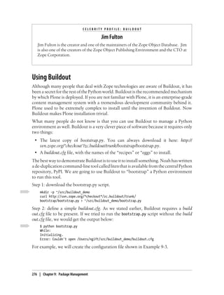 CELEBRITY PROFILE: BUILDOUT

                                       Jim Fulton
   Jim Fulton is the creator and one of the maintainers of the Zope Object Database. Jim
   is also one of the creators of the Zope Object Publishing Environment and the CTO at
   Zope Corporation.




Using Buildout
Although many people that deal with Zope technologies are aware of Buildout, it has
been a secret for the rest of the Python world. Buildout is the recommended mechanism
by which Plone is deployed. If you are not familiar with Plone, it is an enterprise-grade
content management system with a tremendous development community behind it.
Plone used to be extremely complex to install until the invention of Buildout. Now
Buildout makes Plone installation trivial.
What many people do not know is that you can use Buildout to manage a Python
environment as well. Buildout is a very clever piece of software because it requires only
two things:
 • The latest copy of bootstrap.py. You can always download it here: http://
   svn.zope.org/*checkout*/zc.buildout/trunk/bootstrap/bootstrap.py.
 • A buildout.cfg file, with the names of the “recipes” or “eggs” to install.
The best way to demonstrate Buildout is to use it to install something. Noah has written
a de-duplication command-line tool called liten that is available from the central Python
repository, PyPI. We are going to use Buildout to “bootstrap” a Python environment
to run this tool.
Step 1: download the bootstrap.py script.
     mkdir -p ~/src/buildout_demo
     curl http://svn.zope.org/*checkout*/zc.buildout/trunk/
     bootstrap/bootstrap.py > ~/src/buildout_demo/bootstrap.py

Step 2: define a simple buildout.cfg. As we stated earlier, Buildout requires a build
out.cfg file to be present. If we tried to run the bootstrap.py script without the build
out.cfg file, we would get the output below:
     $ python bootstrap.py
     While:
     Initializing.
     Error: Couldn't open /Users/ngift/src/buildout_demo/buildout.cfg

For example, we will create the configuration file shown in Example 9-3.




276 | Chapter 9: Package Management
 