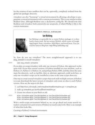 for the creation of new sandbox that can be, optionally, completely isolated from the
global site-packages directory.
virtualenv can also “bootstrap” a virtual environment by allowing a developer to pre-
populate a virtual environment with a custom environment. This is very similar to what
Buildout does, although Buildout uses a declarative config file. We should note that
Buildout and virtualenv both extensively use setuptools, of which Phillip J. Eby is the
current maintainer.

                              CELEBRITY PROFILE: VIRTUALENV

                                        Ian Bicking
                       Ian Bicking is responsible for so many Python packages it is often
                       hard to keep track. He has written Webob, which is part of Google
                       App Engine, Paste, virtualenv, SQLObject, and much more. You can
                       read his famous blog here: http://blog.ianbicking.org/.




So, how do you use virtualenv? The most straightforward approach is to use
easy_install to install virtualenv:
     sudo easy_install virtualenv

If you plan on using virtualenv with only one version of Python, this approach works
quite well. If you have several versions of Python installed on your machine, such as
Python 2.4, Python 2.5, Python 2.6, and perhaps Python 3000, and they share the same
main bin directory, such as /usr/bin, then an alternate approach could work best, as
only one virtualenv script can be installed at a time in the same scripts directory.
One way to create several virtualenv scripts that work with multiple versions of Python
is to just download the latest version of virtualenv and create an alias to each Python
version. Here are the steps to do that:
 1. curl http://svn.colorstudy.com/virtualenv/trunk/virtualenv.py > virtualenv.py
 2. sudo cp virtualenv.py /usr/local/bin/virtualenv.py
 3. Create two aliases in your Bash or zsh:
     alias virtualenv-py24="/usr/bin/python2.4 /usr/local/bin/virtualenv.py"
     alias virtualenv-py25="/usr/bin/python2.5 /usr/local/bin/virtualenv.py"
     alias virtualenv-py26="/usr/bin/python2.6 /usr/local/bin/virtualenv.py"

With a multi-script environment behind us, we can go ahead and create several vir-
tualenv containers for each version of Python we need to deal with. Here is an example
of what that looks like.
Creating a Python2.4 virtual environment:

280 | Chapter 9: Package Management
 