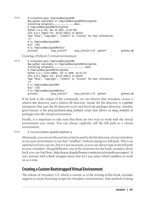 $ virtualenv-py24 /tmp/sandbox/py24ENV
    New python executable in /tmp/sandbox/py24ENV/bin/python
    Installing setuptools.................done.
    $ /tmp/sandbox/py24ENV/bin/python
    Python 2.4.4 (#1, Dec 24 2007, 15:02:49)
    [GCC 4.0.1 (Apple Inc. build 5465)] on darwin
    Type "help", "copyright", "credits" or "license" for more information.
    >>>
    $ ls /tmp/sandbox/py24ENV/
    bin/ lib/
    $ ls /tmp/sandbox/py24ENV/bin/
    activate           easy_install*       easy_install-2.4* python*              python2.4@

Creating a Python2.5 virtual environment:
    $ virtualenv-py25 /tmp/sandbox/py25ENV
    New python executable in /tmp/sandbox/py25ENV/bin/python
    Installing setuptools..........................done.
    $ /tmp/sandbox/py25ENV/bin/python
    Python 2.5.1 (r251:54863, Jan 17 2008, 19:35:17)
    [GCC 4.0.1 (Apple Inc. build 5465)] on darwin
    Type "help", "copyright", "credits" or "license" for more information.
    >>>
    $ ls /tmp/sandbox/py25ENV/
    bin/ lib/
    $ ls /tmp/sandbox/py25ENV/bin/
    activate           easy_install*       easy_install-2.5* python*              python2.5@

If we look at the output of the commands, we can observe that virtualenv creates a
relative bin directory and a relative lib directory. Inside the bin directory is a python
interpretor that uses the lib directory as its own local site-packages directory. Another
great feature is the prepopulated easy_install script that allows an easy_install of
packages into the virtual environment.
Finally, it is important to take note that there are two ways to work with the virtual
environment you create. You can always explicitly call the full path to a virtual
environment:
    $ /src/virtualenv-py24/bin/python2.4

Alternately, you can use the activate script located in the bin directory of your virtualenv
to set your environment to use that “sandbox” without typing in a full path. This is an
optional tool you can use, but it is not necessary, as you can always type in the full path
to your virtualenv. Doug Hellmann, one of the reviewers for the book, created a clever
hack you can find here: http://www.doughellmann.com/projects/virtualenvwrapper/. It
uses activate with a Bash wrapper menu that let’s you select which sandbox to work
on at a time.


Creating a Custom Bootstrapped Virtual Environment
The release of virtualenv 1.0, which is current as of the writing of this book, includes
support to create bootstrap scripts for virtualenv environments. One method of doing


                                                                             virtualenv | 281
 