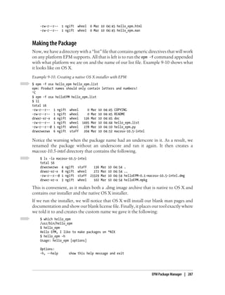 -rw-r--r--   1 ngift   wheel   0 Mar 10 04:45 hello_epm.html
    -rw-r--r--   1 ngift   wheel   0 Mar 10 04:45 hello_epm.man


Making the Package
Now, we have a directory with a “list” file that contains generic directives that will work
on any platform EPM supports. All that is left is to run the epm -f command appended
with what platform we are on and the name of our list file. Example 9-10 shows what
it looks like on OS X.
Example 9-10. Creating a native OS X installer with EPM
$ epm -f osx hello_epm hello_epm.list
epm: Product names should only contain letters and numbers!
^C
$ epm -f osx helloEPM hello_epm.list
$ ll
total 16
-rw-r--r-- 1 ngift wheel       0 Mar 10 04:45 COPYING
-rw-r--r-- 1 ngift wheel       0 Mar 10 04:45 README
drwxr-xr-x 4 ngift wheel     136 Mar 10 04:45 doc
-rw-r--r-- 1 ngift wheel 1495 Mar 10 04:44 hello_epm.list
-rw-r--r--@ 1 ngift wheel    278 Mar 10 04:10 hello_epm.py
drwxrwxrwx 6 ngift staff     204 Mar 10 04:52 macosx-10.5-intel

Notice the warning when the package name had an underscore in it. As a result, we
renamed the package without an underscore and ran it again. It then creates a
macosx-10.5-intel directory that contains the following.
    $ ls -la macosx-10.5-intel
    total 56
    drwxrwxrwx 4 ngift staff         136   Mar   10   04:54   .
    drwxr-xr-x 8 ngift wheel         272   Mar   10   04:54   ..
    -rw-r--r--@ 1 ngift staff      23329   Mar   10   04:54   helloEPM-0.1-macosx-10.5-intel.dmg
    drwxr-xr-x 3 ngift wheel         102   Mar   10   04:54   helloEPM.mpkg

This is convenient, as it makes both a .dmg image archive that is native to OS X and
contains our installer and the native OS X installer.
If we run the installer, we will notice that OS X will install our blank man pages and
documentation and show our blank license file. Finally, it places our tool exactly where
we told it to and creates the custom name we gave it the following:
    $ which hello_epm
    /usr/bin/hello_epm
    $ hello_epm
    Hello EPM, I like to make packages on *NIX
    $ hello_epm -h
    Usage: hello_epm [options]

    Options:
    -h, --help       show this help message and exit




                                                                             EPM Package Manager | 287
 