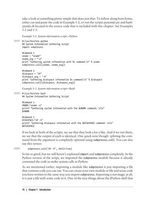 take a look at something pretty simple that does just that. To follow along from home,
either cut and paste the code in Example 1-2, or run the scripts pysysinfo.py and bash-
sysinfo.sh located in the source code that is included with this chapter. See Examples
1-2 and 1-3.
Example 1-2. System information script—Python
#!/usr/bin/env python
#A System Information Gathering Script
import subprocess

#Command 1
uname = “uname”
uname_arg = “-a”
print "Gathering system information with %s command:n" % uname
subprocess.call([uname, uname_arg])

#Command 2
diskspace = "df"
diskspace_arg = "-h"
print "Gathering diskspace information %s command:n" % diskspace
subprocess.call([diskspace, diskspace_arg])

Example 1-3. System information script—Bash
#!/usr/bin/env bash
#A System Information Gathering Script

#Command 1
UNAME="uname -a"
printf “Gathering system information with the $UNAME command: nn"
$UNAME

#Command 2
DISKSPACE="df -h"
printf "Gathering diskspace information with the $DISKSPACE command: nn"
$DISKSPACE

If we look at both of the scripts, we see that they look a lot a like. And if we run them,
we see that the output of each is identical. One quick note though: splitting the com-
mand from the argument is completely optional using subprocess.call. You can also
use this syntax:
     subprocess.call("df -h", shell=True)

So far so good, but we still haven’t explained import and subprocess completely. In the
Python version of the script, we imported the subprocess module because it already
contained the code to make system calls in Python.
As we mentioned earlier, importing a module like subprocess is just importing a file
that contains code you can use. You can create your own module or file and reuse code
you have written in the same way you import subprocess. Importing is not magic at all,
it is just a file with some code in it. One of the nice things about the IPython shell that


10 | Chapter 1: Introduction
 