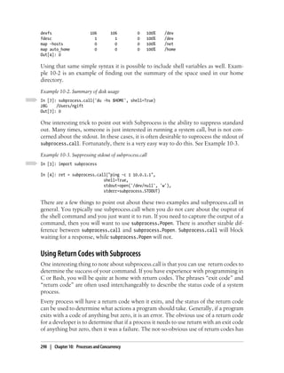 devfs                     106        106      0   100%   /dev
fdesc                       1          1      0   100%   /dev
map -hosts                  0          0      0   100%   /net
map auto_home               0          0      0   100%   /home
Out[4]: 0

Using that same simple syntax it is possible to include shell variables as well. Exam-
ple 10-2 is an example of finding out the summary of the space used in our home
directory.
Example 10-2. Summary of disk usage
In [7]: subprocess.call('du -hs $HOME', shell=True)
28G    /Users/ngift
Out[7]: 0

One interesting trick to point out with Subprocess is the ability to suppress standard
out. Many times, someone is just interested in running a system call, but is not con-
cerned about the stdout. In these cases, it is often desirable to suprocess the stdout of
subprocess.call. Fortunately, there is a very easy way to do this. See Example 10-3.

Example 10-3. Suppressing stdout of subprocess.call
In [3]: import subprocess

In [4]: ret = subprocess.call("ping -c 1 10.0.1.1",
                            shell=True,
                            stdout=open('/dev/null', 'w'),
                            stderr=subprocess.STDOUT)

There are a few things to point out about these two examples and subprocess.call in
general. You typically use subprocess.call when you do not care about the ouptut of
the shell command and you just want it to run. If you need to capture the output of a
command, then you will want to use subprocess.Popen. There is another sizable dif-
ference between subprocess.call and subprocess.Popen. Subprocess.call will block
waiting for a response, while subprocess.Popen will not.


Using Return Codes with Subprocess
One interesting thing to note about subprocess.call is that you can use return codes to
determine the success of your command. If you have experience with programming in
C or Bash, you will be quite at home with return codes. The phrases “exit code” and
“return code” are often used interchangeably to describe the status code of a system
process.
Every process will have a return code when it exits, and the status of the return code
can be used to determine what actions a program should take. Generally, if a program
exits with a code of anything but zero, it is an error. The obvious use of a return code
for a developer is to determine that if a process it needs to use return with an exit code
of anything but zero, then it was a failure. The not-so-obvious use of return codes has


290 | Chapter 10: Processes and Concurrency
 