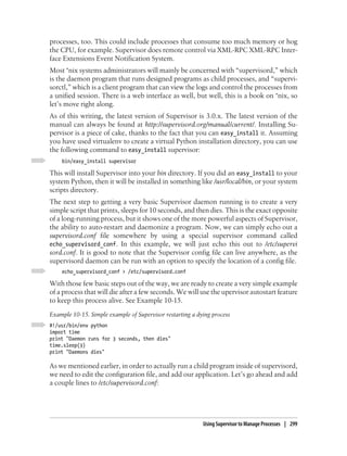 processes, too. This could include processes that consume too much memory or hog
the CPU, for example. Supervisor does remote control via XML-RPC XML-RPC Inter-
face Extensions Event Notification System.
Most *nix systems administrators will mainly be concerned with “supervisord,” which
is the daemon program that runs designed programs as child processes, and “supervi-
sorctl,” which is a client program that can view the logs and control the processes from
a unified session. There is a web interface as well, but well, this is a book on *nix, so
let’s move right along.
As of this writing, the latest version of Supervisor is 3.0.x. The latest version of the
manual can always be found at http://supervisord.org/manual/current/. Installing Su-
pervisor is a piece of cake, thanks to the fact that you can easy_install it. Assuming
you have used virtualenv to create a virtual Python installation directory, you can use
the following command to easy_install supervisor:
    bin/easy_install supervisor

This will install Supervisor into your bin directory. If you did an easy_install to your
system Python, then it will be installed in something like /usr/local/bin, or your system
scripts directory.
The next step to getting a very basic Supervisor daemon running is to create a very
simple script that prints, sleeps for 10 seconds, and then dies. This is the exact opposite
of a long-running process, but it shows one of the more powerful aspects of Supervisor,
the ability to auto-restart and daemonize a program. Now, we can simply echo out a
supervisord.conf file somewhere by using a special supervisor command called
echo_supervisord_conf. In this example, we will just echo this out to /etc/supervi
sord.conf. It is good to note that the Supervisor config file can live anywhere, as the
supervisord daemon can be run with an option to specify the location of a config file.
    echo_supervisord_conf > /etc/supervisord.conf

With those few basic steps out of the way, we are ready to create a very simple example
of a process that will die after a few seconds. We will use the upervisor autostart feature
to keep this process alive. See Example 10-15.
Example 10-15. Simple example of Supervisor restarting a dying process
#!/usr/bin/env python
import time
print "Daemon runs for 3 seconds, then dies"
time.sleep(3)
print "Daemons dies"

As we mentioned earlier, in order to actually run a child program inside of supervisord,
we need to edit the configuration file, and add our application. Let’s go ahead and add
a couple lines to /etc/supervisord.conf:




                                                           Using Supervisor to Manage Processes | 299
 