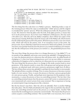 sys.stderr.write("fork #2 failed: (%d) %sn" % (e.errno, e.strerror))
        sys.exit(1)
    # The process is now daemonized, redirect standard file descriptors.
    for f in sys.stdout, sys.stderr: f.flush( )
    si = file(stdin, 'r')
    so = file(stdout, 'a+')
    se = file(stderr, 'a+', 0)
    os.dup2(si.fileno( ), sys.stdin.fileno( ))
    os.dup2(so.fileno( ), sys.stdout.fileno( ))
    os.dup2(se.fileno( ), sys.stderr.fileno( ))

The first thing that this code does is to fork() a process. fork()ing makes a copy of
the running process where the copy is considered the “child” process and the original
is considered the “parent” process. When the child process forks off, the parent is free
to exit. We check for what the pid is after the fork. If the pid is positive, it means that
we’re in the parent process. If you have never fork()ed a child process, this may seem
a bit odd to you. After the call to os.fork() completes, there will be two copies of the
same process running. Both then check the return code of the fork() call, which returns
0 in the child and the process ID in the parent. Whichever process has a non-zero return
code, which will only be the parent, exits. If an exception occurs at this point, the
process exits. If you called this script from an interactive shell (such as Bash), you would
now have your prompt back because the process you started would have just termina-
ted. But the child process of the process you started (i.e., the grandchild process) lives
on.
The next three things the process does is to change directory to / (os.chdir("/"), set
its umask to 0 (os.umask(0), and create a new session (os.setsid()). Changing directory
to / puts the daemon process in a directory that will always exist. An added benefit of
changing to / is that your long-running process won’t tie up your ability to unmount
a filesystem if it happens to be in a directory of a filesystem you are trying to unmount.
The next thing that the process does is to change its file mode creation mask to most
permissive. If the daemon needs to create files with group-read and group-write per-
missions, an inherited mask with more restrictive permissions might have ill effects.
The last of these three actions (os.setsid()) is perhaps the least familiar to most people.
The setsid call does a number of things. First, it causes the process to become a session
leader of a new session. Next, it causes the process to become a process group leader
of a new process group. Finally, and perhaps most important for the purposes of dae-
monization, it causes the process to have no controlling terminal. The fact that it has
no controlling terminal means that the process cannot fall victim to unintentional (or
even intentional) job control actions from some terminal. This is important to having
an uninterrupted, long-running process like a daemon.
But the fun doesn’t stop there. After the call to os.setsid(), there is another forking
that takes place. The first fork and setsid set the stage for this second fork; they detach
from any controlling terminal and set the process as a session leader. Another fork
means that the resulting process cannot be a session leader. This means that the process
cannot acquire a controlling terminal. This second fork is not necessary, but is more


                                                                            daemonizer | 319
 