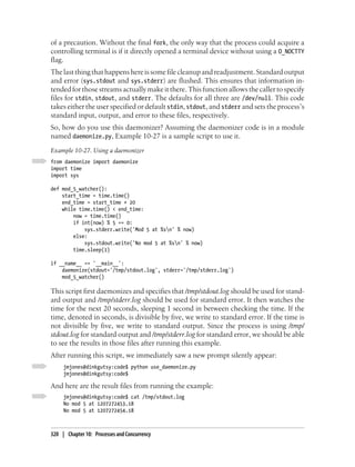 of a precaution. Without the final fork, the only way that the process could acquire a
controlling terminal is if it directly opened a terminal device without using a O_NOCTTY
flag.
The last thing that happens here is some file cleanup and readjustment. Standard output
and error (sys.stdout and sys.stderr) are flushed. This ensures that information in-
tended for those streams actually make it there. This function allows the caller to specify
files for stdin, stdout, and stderr. The defaults for all three are /dev/null. This code
takes either the user specified or default stdin, stdout, and stderr and sets the process’s
standard input, output, and error to these files, respectively.
So, how do you use this daemonizer? Assuming the daemonizer code is in a module
named daemonize.py, Example 10-27 is a sample script to use it.
Example 10-27. Using a daemonizer
from daemonize import daemonize
import time
import sys

def mod_5_watcher():
    start_time = time.time()
    end_time = start_time + 20
    while time.time() < end_time:
        now = time.time()
        if int(now) % 5 == 0:
            sys.stderr.write('Mod 5 at %sn' % now)
        else:
            sys.stdout.write('No mod 5 at %sn' % now)
        time.sleep(1)

if __name__ == '__main__':
    daemonize(stdout='/tmp/stdout.log', stderr='/tmp/stderr.log')
    mod_5_watcher()

This script first daemonizes and specifies that /tmp/stdout.log should be used for stand-
ard output and /tmp/stderr.log should be used for standard error. It then watches the
time for the next 20 seconds, sleeping 1 second in between checking the time. If the
time, denoted in seconds, is divisible by five, we write to standard error. If the time is
not divisible by five, we write to standard output. Since the process is using /tmp/
stdout.log for standard output and /tmp/stderr.log for standard error, we should be able
to see the results in those files after running this example.
After running this script, we immediately saw a new prompt silently appear:
     jmjones@dinkgutsy:code$ python use_daemonize.py
     jmjones@dinkgutsy:code$

And here are the result files from running the example:
     jmjones@dinkgutsy:code$ cat /tmp/stdout.log
     No mod 5 at 1207272453.18
     No mod 5 at 1207272454.18



320 | Chapter 10: Processes and Concurrency
 