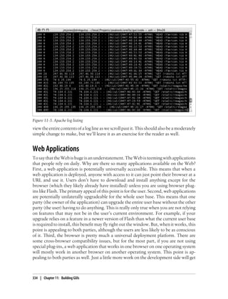 Figure 11-3. Apache log listing
view the entire contents of a log line as we scroll past it. This should also be a moderately
simple change to make, but we’ll leave it as an exercise for the reader as well.


Web Applications
To say that the Web is huge is an understatement. The Web is teeming with applications
that people rely on daily. Why are there so many applications available on the Web?
First, a web application is potentially universally accessible. This means that when a
web application is deployed, anyone with access to it can just point their browser at a
URL and use it. Users don’t have to download and install anything except for the
browser (which they likely already have installed) unless you are using browser plug-
ins like Flash. The primary appeal of this point is for the user. Second, web applications
are potentially unilaterally upgradeable for the whole user base. This means that one
party (the owner of the application) can upgrade the entire user base without the other
party (the user) having to do anything. This is really only true when you are not relying
on features that may not be in the user’s current environment. For example, if your
upgrade relies on a feature in a newer version of Flash than what the current user base
is required to install, this benefit may fly right out the window. But, when it works, this
point is appealing to both parties, although the users are less likely to be as conscious
of it. Third, the browser is pretty much a universal deployment platform. There are
some cross-browser compatibility issues, but for the most part, if you are not using
special plug-ins, a web application that works in one browser on one operating system
will mostly work in another browser on another operating system. This point is ap-
pealing to both parties as well. Just a little more work on the development side will get



334 | Chapter 11: Building GUIs
 