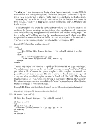 The view_log() function opens the logfile whose filename comes in from the URL. It
then uses the Apache log parsing library from earlier examples to convert each log line
into a tuple in the format of status, remote host, bytes_sent, and the log line itself.
Then view_log() sorts the list of tuples based on the sort method that was passed in
from the URL. Finally, view_log() passes this list into the view_logfile.html template
for formatting.
The only thing left is to create the templates that we have told the view functions to
render to. In Django, templates can inherit from other templates, thereby improving
code reuse and making it simple to establish a uniform look and feel among pages. The
first template we’ll build is a template the two other templates will inherit from. This
template will set a common look and feel for the other two templates in the application.
That’s why we are starting with it. This is base.html. See Example 11-9.
Example 11-9. Django base template (base.html)
<html>
    <head>
        <title>{% block title %}Apache Logviewer - File Listing{% endblock %}</title>
    </head>
    <body>
        <div><a href="/">Log Directory</a></div>
        {% block content %}Empty Content Block{% endblock %}
    </body>
</html>

This is a very simple base template. It is perhaps the simplest HTML page you can get.
The only items of interest are the two “block” sections: “content” and “title.” When
you define a “block” section in a parent template, a child template can override the
parent block with its own content. This allows you to set default content on a part of
a page and allow the child template to override that default. The “title” block allows
the child pages to set a value which will show up in their page’s title tag. The “content”
block is a common convention for updating the “main” section of a page while allowing
the rest of the page to remain unchanged.
Example 11-10 is a template that will simply list the files in the specified directory.
Example 11-10. Django file listing template (list_files.html)
{% extends "base.html" %}

{% block title %}Apache Logviewer - File Listing{% endblock %}

{% block content %}
<ul>
{% for f in file_list %}
  <li><a href="/viewlog/linesort/{{ f }}/" >{{ f }}</a></li>
{% endfor %}
</ul>
{% endblock %}




                                                                              Django | 339
 