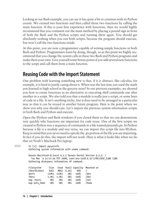 Looking at our Bash example, you can see it has quite a bit in common with its Python
cousin. We created two functions and then called those two functions by calling the
main function. If this is your first experience with functions, then we would highly
recommend that you comment out the main method by placing a pound sign in front
of both the Bash and the Python scripts and running them again. You should get
absolutely nothing when you run both scripts, because the program should execute,
but won’t call the two functions inside.
At this point, you are now a programmer capable of writing simple functions in both
Bash and Python. Programmers learn by doing, though, so at this point we highly rec-
ommend that you change the system calls in these two Bash and Python programs and
make them your own. Give yourself some bonus points if you add several new functions
to the script and call them from a main function.


Reusing Code with the Import Statement
One problem with learning something new is that, if it is abstract, like calculus, for
example, it is hard to justify caring about it. When was the last time you used the math
you learned in high school at the grocery store? In our previous examples, we showed
you how to create functions as an alternative to executing shell commands one after
another in a script. We also told you that a module is really just a script, or some lines
of code in a file. It isn’t anything tricky, but it does need to be arranged in a particular
way so that it can be reused in another future program. Here is the point where we
show you why you should care. Let’s import the previous system information scripts
in both Bash and Python and execute.
Open the IPython and Bash windows if you closed them so that we can demonstrate
very quickly why functions are important for code reuse. One of the first scripts we
created in Python was a sequence of commands in a file named pysysinfo.py. In Python
because a file is a module and vice versa, we can import this script file into IPython.
Keep in mind that you never need to specify the .py portion of the file you are importing.
In fact if you do this, the import will not work. Here is what it looks like when we do
that on Noah’s Macbook Pro laptop:
     In [1]: import pysysinfo
     Gathering system information with uname command:

     Darwin Macintosh-8.local 9.2.2 Darwin Kernel Version 9.2.2: /
       Tue Mar 4 21:17:34 PST 2008; root:xnu-1228.4.31~1/RELEASE_I386 i386
     Gathering diskspace information df command:

     Filesystem         Size    Used   Avail Capacity Mounted on
     /dev/disk0s2       93Gi    88Gi   4.2Gi    96%   /
     devfs             110Ki   110Ki     0Bi   100%   /dev
     fdesc             1.0Ki   1.0Ki     0Bi   100%   /dev
     map -hosts          0Bi     0Bi     0Bi   100%   /net
     map auto_home       0Bi     0Bi     0Bi   100%   /home




16 | Chapter 1: Introduction
 