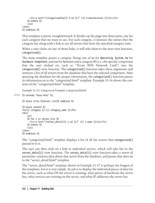 <li><a href="/categorized/hw/{{ h.id }}/" >{{ h.manufacturer }}</a></li>
    {% endfor %}
    </ul>
</div>
{% endblock %}

This template is pretty straightforward. It divides up the page into three parts, one for
each category that we want to see. For each category, it itemizes the entries that the
category has along with a link to see all servers that have the specified category item.
When a user clicks on one of those links, it will take them to the next view function,
categorized().
The main template passes a category (being one of os for Operating System, hw for
Hardware Component, and svc for Service) and a category ID (i.e., the specific component
that the user clicked on, such as “3Com 905b Network Card”) into the
categorized() view function. The categorized() function takes these arguments and
retrieves a list of all servers from the database that have the selected component. After
querying the database for the proper information, the categorized() function passes
its information on to the “categorized.html” template. Example 11-16 shows the con-
tents of the “categorized.html” template.
Example 11-16. Categorized Template (categorized.html)
{% extends "base.html" %}

{% block title %}Server List{% endblock %}

{% block content %}
<h1>{{ category }}::{{ category_name }}</h1>
<div>
    <ul>
    {% for s in server_list %}
       <li><a href="/server_detail/{{ s.id }}/" >{{ s.name }}</a></li>
    {% endfor %}
    </ul>
</div>
{% endblock %}

The “categorized.html” template displays a list of all the servers that categorized()
passed in to it.
The user can then click on a link to individual servers, which will take her to the
server_detail() view function. The server_detail() view function takes a server id
parameter, retrieves data about that server from the database, and passes that data on
to the “server_detail.html” template.
The “server_detail.html” template shown in Example 11-17 is perhaps the longest of
the templates, but it is very simple. Its job is to display the individual pieces of data for
the server, such as what OS the server is running, what pieces of hardware the server
has, what services are running on the server, and what IP addresses the server has.


352 | Chapter 11: Building GUIs
 
