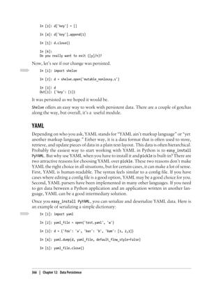 In [3]: d['key'] = []

     In [4]: d['key'].append(1)

     In [5]: d.close()

     In [6]:
     Do you really want to exit ([y]/n)?

Now, let’s see if our change was persisted.
     In [1]: import shelve

     In [2]: d = shelve.open('mutable_nonlossy.s')

     In [3]: d
     Out[3]: {'key': [1]}

It was persisted as we hoped it would be.
Shelve offers an easy way to work with persistent data. There are a couple of gotchas
along the way, but overall, it’s a useful module.


YAML
Depending on who you ask, YAML stands for “YAML ain’t markup language” or “yet
another markup language.” Either way, it is a data format that is often used to store,
retrieve, and update pieces of data in a plain text layout. This data is often hierarchical.
Probably the easiest way to start working with YAML in Python is to easy_install
PyYAML. But why use YAML when you have to install it and pickle is built-in? There are
two attractive reasons for choosing YAML over pickle. These two reasons don’t make
YAML the right choice in all situations, but for certain cases, it can make a lot of sense.
First, YAML is human-readable. The syntax feels similar to a config file. If you have
cases where editing a config file is a good option, YAML may be a good choice for you.
Second, YAML parsers have been implemented in many other languages. If you need
to get data between a Python application and an application written in another lan-
guage, YAML can be a good intermediary solution.
Once you easy_install PyYAML, you can serialize and deserialize YAML data. Here is
an example of serializing a simple dictionary:
     In [1]: import yaml

     In [2]: yaml_file = open('test.yaml', 'w')

     In [3]: d = {'foo': 'a', 'bar': 'b', 'bam': [1, 2,3]}

     In [4]: yaml.dump(d, yaml_file, default_flow_style=False)

     In [5]: yaml_file.close()




366 | Chapter 12: Data Persistence
 