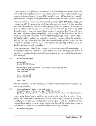 ZODB requires a couple more lines of code to start working with it than we’ve seen
with pickle or YAML, but once you have a persistent store created and initialized, usage
is pretty similar to the other options. This example is pretty self-explanatory, especially
given the other examples of data persistence. But we’ll walk through it quickly, anyway.
First, we import a couple of ZODB modules, namely ZODB, ZODB.FileStorage, and
transaction. (We’ll engage in just a little hair splitting at this point. Providing a module
for import that does not contain an identifying prefix seems awkward. It seems to us
that the transaction module that we import above should be prefixed by ZODB.
Regardless, this is how it is, so you’ll just want to be aware of that. Now we’ll move
on.) Next, we create a FileStorage object by specifying the database file to use for it.
Then, we create a DB object and connect it to the FileStorage object. Then we open()
the database object and get root node of it. From there, we can update the root object
with our data structures, which we do with an impromptu list and dictionary. We then
commit the changes we have made with transaction.commit() and then close the
database connection with conn.close().
Once you’ve created a ZODB data storage container (such as the file storage object in
this example) and have committed some data to it, you may want to get that data back
out. Here is an example of opening the same database up, but reading the data rather
than writing it:
    #!/usr/bin/env python

    import ZODB
    import ZODB.FileStorage

    filestorage = ZODB.FileStorage.FileStorage('zodb_filestorage.db')
    db = ZODB.DB(filestorage)
    conn = db.open()

    root = conn.root()
    print root.items()

    conn.close()

And if we run this code after running the code that populates the database, here is the
output we would see:
    jmjones@dinkgutsy:~/code$ python zodb_read.py
    No handlers could be found for logger "ZODB.FileStorage"
    [('list', ['this', 'is', 'a', 'list']), ('dict', {'this': 'is', 'a': 'dictionary'})]

Just as we’ve shown how to serialize custom classes for other data persistence frame-
works, we’ll show how to do so with ZODB. We will diverge, however, from using the
same MyClass example (and we’ll explain why later). Just as with the other frameworks,
you just define a class, create an object from it, and then tell the serialization engine to
save it to disk. Here is the custom class that we’ll be using this time:
    #!/usr/bin/env python




                                                                      Simple Serialization | 371
 