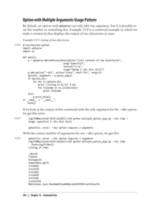 Option with Multiple Arguments Usage Pattern
By default, an option with optparse can only take one argument, but it is possible to
set the number to something else. Example 13-9 is a contrived example in which we
make a version ls that displays the output of two directories at once.
Example 13-9. Listing of two directories
#!/usr/bin/env python
import optparse
import os

def main():
    p = optparse.OptionParser(description="Lists contents of two directories",
                                prog="pymultils",
                                version="0.1a",
                                usage="%prog [--dir dir1 dir2]")
    p.add_option("--dir", action="store", dest="dir", nargs=2)
    options, arguments = p.parse_args()
    if options.dir:
        for dir in options.dir:
            print "Listing of %s:n" % dir
            for filename in os.listdir(dir):
                print filename
    else:
        p.print_help()
if __name__ == '__main__':
    main()

If we look at the output of this command with the only argument for the --dir option,
we get this error:
     [ngift@Macintosh-8][H:10238][J:0]# python multiple_option_args.py --dir /tmp ↴
     Usage: pymultils [--dir dir1 dir2]

     pymultils: error: --dir option requires 2 arguments

With the correct number of arguments for our --dir option, we get this:
     pymultils: error: --dir option requires 2 arguments
     [ngift@Macintosh-8][H:10239][J:0]# python multiple_option_args.py --dir /tmp
       /Users/ngift/Music
     Listing of /tmp:

     .aksusb
     FLEXnet
     helloworld
     hsperfdata_ngift
     ics10003
     ics12158
     ics13342
     ics14183
     ics15392
     icssuis501
     MobileSync.lock.f9e26440fe5adbb6bc42d7bf8f87c1e5fc61a7fe



396 | Chapter 13: Command Line
 