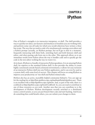 CHAPTER 2
                                                                        IPython




One of Python’s strengths is its interactive interpreter, or shell. The shell provides a
way to quickly test ideas, test features and interfaces of modules you are working with,
and perform some one-off tasks for which you would otherwise have written a three
line script. The way that we tend to code is by simultaneously running a text editor and
a Python prompt (actually, an IPython prompt, but we’ll get to that in a moment),
frequently interacting with them both, switching back and forth between shell and
editor, and often pasting code from one to the other. This approach allows us to see
immediate results from Python about the way it handles code and to quickly get the
code in the text editor working the way we want it to.
At its heart, IPython is a bundle of interactive Python goodness. It is an amazing Python
shell, far superior to the standard Python shell. It also provides the ability to create
highly customized console-based command environments; it allows for easy inclusion
of an interactive Python shell into any Python application; and it can even be used as
a system shell, with some level of success. This chapter will focus on using IPython to
improve your productivity on *nix-shell and Python-related tasks.
IPython also has an active, incredibly helpful community behind it. You can sign up
for the mailing list at http://lists.ipython.scipy.org/mailman/listinfo/ipython-user. There
is an excellent wiki at http://ipython.scipy.org/moin. And, as part of the wiki, there is a
cookbook at http://ipython.scipy.org/moin/Cookbook. So, you can read or contribute to
any of these resources as you wish. Another area that you can contribute to is the
development of IPython. IPython development recently switched to a distributed
source control system, so you can just branch their code and start hacking. And if you
do something that could benefit others, you can submit your changes to them.




                                                                                         21
 
