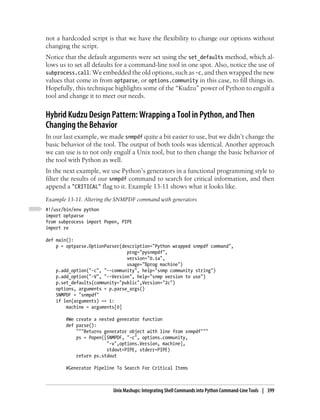 not a hardcoded script is that we have the flexibility to change our options without
changing the script.
Notice that the default arguments were set using the set_defaults method, which al-
lows us to set all defaults for a command-line tool in one spot. Also, notice the use of
subprocess.call. We embedded the old options, such as -c, and then wrapped the new
values that come in from optparse, or options.community in this case, to fill things in.
Hopefully, this technique highlights some of the “Kudzu” power of Python to engulf a
tool and change it to meet our needs.


Hybrid Kudzu Design Pattern: Wrapping a Tool in Python, and Then
Changing the Behavior
In our last example, we made snmpdf quite a bit easier to use, but we didn’t change the
basic behavior of the tool. The output of both tools was identical. Another approach
we can use is to not only engulf a Unix tool, but to then change the basic behavior of
the tool with Python as well.
In the next example, we use Python’s generators in a functional programming style to
filter the results of our snmpdf command to search for critical information, and then
append a "CRITICAL" flag to it. Example 13-11 shows what it looks like.
Example 13-11. Altering the SNMPDF command with generators
#!/usr/bin/env python
import optparse
from subprocess import Popen, PIPE
import re

def main():
    p = optparse.OptionParser(description="Python wrapped snmpdf command",
                                prog="pysnmpdf",
                                version="0.1a",
                                usage="%prog machine")
    p.add_option("-c", "--community", help="snmp community string")
    p.add_option("-V", "--Version", help="snmp version to use")
    p.set_defaults(community="public",Version="2c")
    options, arguments = p.parse_args()
    SNMPDF = "snmpdf"
    if len(arguments) == 1:
        machine = arguments[0]

        #We create a nested generator function
        def parse():
            """Returns generator object with line from snmpdf"""
            ps = Popen([SNMPDF, "-c", options.community,
                        "-v",options.Version, machine],
                        stdout=PIPE, stderr=PIPE)
            return ps.stdout

        #Generator Pipeline To Search For Critical Items



                          Unix Mashups: Integrating Shell Commands into Python Command-Line Tools | 399
 