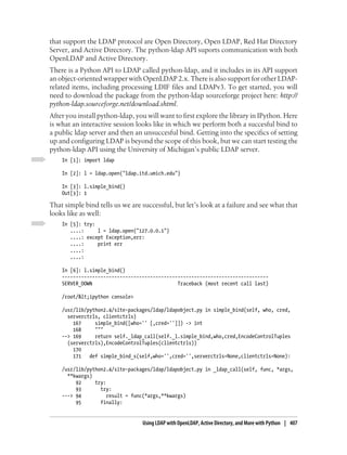 that support the LDAP protocol are Open Directory, Open LDAP, Red Hat Directory
Server, and Active Directory. The python-ldap API suports communication with both
OpenLDAP and Active Directory.
There is a Python API to LDAP called python-ldap, and it includes in its API support
an object-oriented wrapper with OpenLDAP 2.x. There is also support for other LDAP-
related items, including processing LDIF files and LDAPv3. To get started, you will
need to download the package from the python-ldap sourceforge project here: http://
python-ldap.sourceforge.net/download.shtml.
After you install python-ldap, you will want to first explore the library in IPython. Here
is what an interactive session looks like in which we perform both a succesful bind to
a public ldap server and then an unsuccesful bind. Getting into the specifics of setting
up and configuring LDAP is beyond the scope of this book, but we can start testing the
python-ldap API using the University of Michigan’s public LDAP server.
    In [1]: import ldap

    In [2]: l = ldap.open("ldap.itd.umich.edu")

    In [3]: l.simple_bind()
    Out[3]: 1

That simple bind tells us we are successful, but let’s look at a failure and see what that
looks like as well:
    In [5]: try:
       ....:     l = ldap.open("127.0.0.1")
       ....: except Exception,err:
       ....:     print err
       ....:
       ....:

    In [6]: l.simple_bind()
    ---------------------------------------------------------------------------
    SERVER_DOWN                               Traceback (most recent call last)

    /root/&lt;ipython console>

    /usr/lib/python2.4/site-packages/ldap/ldapobject.py in simple_bind(self, who, cred,
      serverctrls, clientctrls)
        167     simple_bind([who='' [,cred='']]) -> int
        168     """
    --> 169     return self._ldap_call(self._l.simple_bind,who,cred,EncodeControlTuples
      (serverctrls),EncodeControlTuples(clientctrls))
        170
        171   def simple_bind_s(self,who='',cred='',serverctrls=None,clientctrls=None):

    /usr/lib/python2.4/site-packages/ldap/ldapobject.py in _ldap_call(self, func, *args,
      **kwargs)
         92     try:
         93       try:
    ---> 94          result = func(*args,**kwargs)
         95       finally:


                                 Using LDAP with OpenLDAP, Active Directory, and More with Python | 407
 