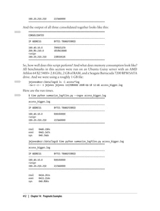190.20.250.250      237440000
     ============================================================

And the output of all three consolidated together looks like this:
     ************************************************************
     CONSOLIDATED
     ------------------------------------------------------------
     IP ADDRESS          BYTES TRANSFERRED
     ------------------------------------------------------------
     190.40.10.0         700925379
     200.80.230.0        1818419946
     <snip>
     190.20.250.250      238039536
     ============================================================

So, how well does this script perform? And what does memory consumption look like?
All benchmarks in this section were run on an Ubuntu Gutsy server with an AMD
Athlon 64 X2 5400+ 2.8 GHz, 2 GB of RAM, and a Seagate Barracuda 7200 RPM SATA
drive. And we were using a roughly 1 GB file:
     jmjones@ezr:/data/logs$ ls -l access*log
     -rw-r--r-- 1 jmjones jmjones 1157080000 2008-04-18 12:46 access_bigger.log

Here are the run times.
     $ time python summarize_logfiles.py --regex access_bigger.log
     ************************************************************
     access_bigger.log
     ------------------------------------------------------------
     IP ADDRESS          BYTES TRANSFERRED
     ------------------------------------------------------------
     190.40.10.0         699160000
     <snip>
     190.20.250.250      237440000
     ============================================================

     real     0m46.296s
     user     0m45.547s
     sys      0m0.744s

     jmjones@ezr:/data/logs$ time python summarize_logfiles.py access_bigger.log
     ************************************************************
     access_bigger.log
     ------------------------------------------------------------
     IP ADDRESS          BYTES TRANSFERRED
     ------------------------------------------------------------
     190.40.10.0         699160000
     <snip>
     190.20.250.250      237440000
     ============================================================

     real     0m34.261s
     user     0m33.354s
     sys      0m0.896s




412 | Chapter 14: Pragmatic Examples
 