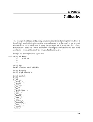 APPENDIX
                                                                 Callbacks




The concept of callbacks and passing functions around may be foreign to you. If so, it
is definitely worth digging into so that you understand it well enough to use it, or at
the very least, understand what is going on when you see it being used. In Python,
functions are “first class,” which means that you can pass them around and treat them
as objects—because they really are objects. See Example A-1.
Example A-1. Showing functions as first class
In [1]: def foo():
   ...:     print foo
   ...:
   ...:

In [2]: foo
Out[2]: <function foo at 0x1233270>

In [3]: type(foo)
Out[3]: <type 'function'>

In [4]: dir(foo)
Out[4]:
['__call__',
 '__class__',
 '__delattr__',
 '__dict__',
 '__doc__',
 '__get__',
 '__getattribute__',
 '__hash__',
 '__init__',
 '__module__',
 '__name__',
 '__new__',
 '__reduce__',
 '__reduce_ex__',
 '__repr__',
 '__setattr__',
 '__str__',


                                                                                    419
 