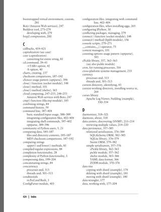 bootstrapped virtual environment, custom,      configuration files, integrating with command
         281                                              line, 402–404
Boto (Amazon Web services), 247                configuration files, when installing eggs, 265
Buildout tool, 275–279                         configuring IPython, 30
   developing with, 279                        conflicting packages, managing, 279
bzip2 compression, 200                         connect( ) function (socket module), 148
                                               connect( ) method (ftplib module), 156
C                                              console scripts, 270–271
                                               __contains__( ) operator, 75
callbacks, 419–421
                                               context managers, 101
capitalization (see case)
                                               counting options usage pattern (optparse),
case (capitalization)
                                                          393
    converting for entire string, 81
                                               cPickle library, 357, 362–363
cd command, 39–41
                                                  (see also pickle module)
    -<TAB> option, 42
                                               cron, for running processes, 316
    -b option, 40
                                               cross-platform systems management, 233
charts, creating, 137
                                               currency
checksum comparisons, 187–192
                                                  processes and, 313
choices usage pattern (optparse), 394
                                                  threads and, 301–313
close( ) function (socket module), 148
                                               current directory, identifying, 43
close( ) method, 101
                                               current working directory, installing source in,
close( ) method (shelve), 363
                                                          264
cloud computing, 247–253, 248–253
                                               curses library
    Amazon Web services with Boto, 247
                                                  Apache Log Viewer, building (example),
cmp( ) function (filecmp module), 185
                                                              330–334
combining strings, 84
command history, 59
command line, 387–404                          D
    basic standard input usage, 388–389        daemonizer, 318–321
    integrating configuration files, 402–404   daemons, about, 318
    integrating shell commands, 397–402        data centers, discovering (SNMP), 211–214
    optparse, 389–396                             retrieving multiple values, 214–220
community of Python users, 5, 21               data persistence, 357–385
comparing data, 185–187                           relational serialization, 376–384
    files and directory contents, 185–187             SQLAlchemy ORM, 382–385
    MD5 checksum comparisons, 187–192                 SQLite library, 376–379
comparing strings                                     Storm ORM, 379–382
    upper( ) and lower( ) methods, 81             simple serialization, 357–376
compiled regular expressions, 88                      cPickle library, 362–363
completion functionality, 28                          pickle module, 357–362
complexity of Python functionality, 1                 shelve module, 363–366
compressing data, 199–204                             YAML data format, 366
concatenating strings, 84                             ZODB module, 370–376
concurrency                                    data tree
    processes and, 313                            copying with shutil (example), 179
    threads and, 301–313                          deleting with shutil (example), 181
conditionals                                      moving with shutil (example), 180
    in Perl and Bash, 3                        data wrangler, 177
ConfigParser module, 403                       data, working with, 177–204



424 | Index
 