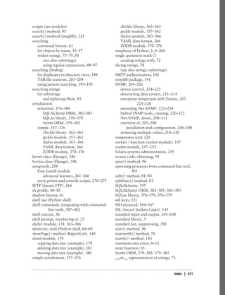 scripts (see modules)                               cPickle library, 362–363
search( ) method, 95                                pickle module, 357–362
search( ) method (imaplib), 125                     shelve module, 363–366
searching                                           YAML data format, 366
    command history, 61                             ZODB module, 370–376
    for objects by name, 55–57                  simplicity of Python, 1, 6–266
    within strings, 75–79, 85                   single quotation mark (')
        (see also substrings)                       creating strings with, 72
        using regular expressions, 88–97        slicing strings, 78
searching (finding)                                 (see also strings; substrings)
    for duplicates in directory trees, 188      SMTP authentication, 142
    TAR file contents, 201–204                  smtplib package, 141
    using pattern matching, 193–195             SNMP, 205–226
searching strings                                   device control, 224–225
    for substrings                                  discovering data centers, 211–214
        and replacing them, 85                      enterprise integration with Zenoss, 207,
serialization                                                  225–226
    relational, 376–384                             extending Net-SNMP, 222–224
        SQLAlchemy ORM, 382–385                     hybrid SNMP tools, creating, 220–222
        SQLite library, 376–379                     Net-SNMP, about, 208–211
        Storm ORM, 379–382                          overview of, 205–208
    simple, 357–376                                     installation and configuration, 206–208
        cPickle library, 362–363                    retrieving multiple values, 214–220
        pickle module, 357–362                  snmpstatus tool, 220
        shelve module, 363–366                  socket( ) function (socket module), 147
        YAML data format, 366                   socket module, 147–153
        ZODB module, 370–376                    Solaris systems administration, 245
Server class (Django), 346                      source code, obtaining, 54
Service class (Django), 346                     span( ) method, 96
setuptools, 258                                 spawning processes from command-line tool,
    Easy Install module                                     401
        advanced features, 261–266              split( ) method, 81–83
    entry points and console scripts, 270–271   splitlines( ) method, 83
SFTP (Secure FTP), 166                          SQLAlchemy, 197
sh profile, 48–50                               SQLAlchemy ORM, 382–385, 382–385
shadow history, 61                              SQLite library, 376–379, 376–379
shell (see IPython shell)                       ssh keys, 231
shell commands, integrating with command-       SSH protocol, 164–167
           line tools, 397–402                  SSL (Secure Sockets Layer), 143
shell execute, 36                               standard input and output, 105–108
shell prompt, numbering of, 25                  standard library, 5
shelve module, 124, 363–366                     standard out, suppressing, 290
shortcuts, with IPython shell, 64–69            start( ) method, 96
showPage( ) method (ReportLab), 140             startswith( ) method, 78
shutil module, 179                              starttls( ) method, 143
    copying data tree (example), 179            statement execution, 8–12
    deleting data tree (example), 181           store function, 65
    moving data tree (example), 180             Storm ORM, 379–382, 379–382
simple serialization, 357–376                   __str__ representation of strings, 75


                                                                                    Index | 431
 