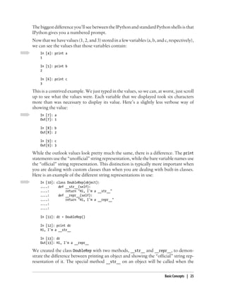 The biggest difference you’ll see between the IPython and standard Python shells is that
IPython gives you a numbered prompt.
Now that we have values (1, 2, and 3) stored in a few variables (a, b, and c, respectively),
we can see the values that those variables contain:
    In [4]: print a
    1

    In [5]: print b
    2

    In [6]: print c
    3

This is a contrived example. We just typed in the values, so we can, at worst, just scroll
up to see what the values were. Each variable that we displayed took six characters
more than was necessary to display its value. Here’s a slightly less verbose way of
showing the value:
    In [7]: a
    Out[7]: 1

    In [8]: b
    Out[8]: 2

    In [9]: c
    Out[9]: 3

While the outlook values look pretty much the same, there is a difference. The print
statements use the “unofficial” string representation, while the bare variable names use
the “official” string representation. This distinction is typically more important when
you are dealing with custom classes than when you are dealing with built-in classes.
Here is an example of the different string representations in use:
    In [10]: class DoubleRep(object):
    ....:     def __str__(self):
    ....:         return "Hi, I'm a __str__"
    ....:     def __repr__(self):
    ....:         return "Hi, I'm a __repr__"
    ....:
    ....:

    In [11]: dr = DoubleRep()

    In [12]: print dr
    Hi, I'm a __str__

    In [13]: dr
    Out[13]: Hi, I'm a __repr__

We created the class DoubleRep with two methods, __str__ and __repr__, to demon-
strate the difference between printing an object and showing the “official” string rep-
resentation of it. The special method __str__ on an object will be called when the


                                                                           Basic Concepts | 25
 
