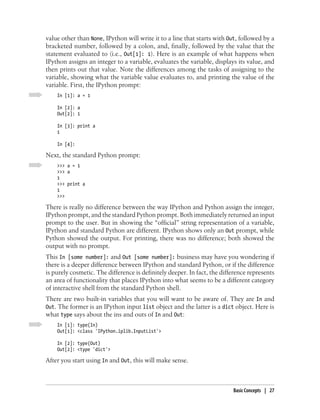 value other than None, IPython will write it to a line that starts with Out, followed by a
bracketed number, followed by a colon, and, finally, followed by the value that the
statement evaluated to (i.e., Out[1]: 1). Here is an example of what happens when
IPython assigns an integer to a variable, evaluates the variable, displays its value, and
then prints out that value. Note the differences among the tasks of assigning to the
variable, showing what the variable value evaluates to, and printing the value of the
variable. First, the IPython prompt:
    In [1]: a = 1

    In [2]: a
    Out[2]: 1

    In [3]: print a
    1

    In [4]:

Next, the standard Python prompt:
    >>> a = 1
    >>> a
    1
    >>> print a
    1
    >>>

There is really no difference between the way IPython and Python assign the integer,
IPython prompt, and the standard Python prompt. Both immediately returned an input
prompt to the user. But in showing the “official” string representation of a variable,
IPython and standard Python are different. IPython shows only an Out prompt, while
Python showed the output. For printing, there was no difference; both showed the
output with no prompt.
This In [some number]: and Out [some number]: business may have you wondering if
there is a deeper difference between IPython and standard Python, or if the difference
is purely cosmetic. The difference is definitely deeper. In fact, the difference represents
an area of functionality that places IPython into what seems to be a different category
of interactive shell from the standard Python shell.
There are two built-in variables that you will want to be aware of. They are In and
Out. The former is an IPython input list object and the latter is a dict object. Here is
what type says about the ins and outs of In and Out:
    In [1]: type(In)
    Out[1]: <class 'IPython.iplib.InputList'>

    In [2]: type(Out)
    Out[2]: <type 'dict'>

After you start using In and Out, this will make sense.



                                                                          Basic Concepts | 27
 