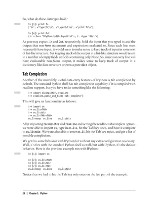 So, what do these datatypes hold?
     In [3]: print In
     ['n', u'type(In)n', u'type(Out)n', u'print Inn']

     In [4]: print Out
     {1: <class 'IPython.iplib.InputList'>, 2: <type 'dict'>}

As you may expect, In and Out, respectively, hold the input that you typed in and the
output that non-None statements and expressions evaluated to. Since each line must
necessarily have input, it would seem to make sense to keep track of input in some sort
of list-like structure. But keeping track of the output in a list-like structure would result
in a number of empty fields or fields containing only None. So, since not every line will
have evaluatable non-None output, it makes sense to keep track of output in a
dictionary-like data structure or even a pure dict object.


Tab Completion
Another of the incredibly useful data-entry features of IPython is tab completion by
default. The standard Python shell has tab-completion capability if it is compiled with
readline support, but you have to do something like the following:
     >>> import rlcompleter, readline
     >>> readline.parse_and_bind('tab: complete')

This will give us functionality as follows:
     >>> import os
     >>> os.lis<TAB>
     >>> os.listdir
     >>> os.li<TAB><TAB>
     os.linesep os.link      os.listdir

After importing rlcompleter and readline and setting the readline tab complete option,
we were able to import os, type in os.lis, hit the Tab key once, and have it complete
to os.listdir. We were also able to enter os.li, hit the Tab key twice, and get a list of
possible completions.
We get this same behavior with IPython for without any extra configuration necessary.
Well, it’s free with the standard Python shell as well, but with IPython, it’s the default
behavior. Here is the previous example run with IPython:
     In [1]: import os

     In [2]: os.lis<TAB>
     In [2]: os.listdir
     In [2]: os.li<TAB>
     os.linesep os.link      os.listdir

Notice that we had to hit the Tab key only once on the last part of the example.




28 | Chapter 2: IPython
 