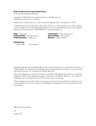 Python for Unix and Linux System Administration
by Noah Gift and Jeremy M. Jones

Copyright © 2008 Noah Gift and Jeremy M. Jones. All rights reserved.
Printed in the United States of America.

Published by O’Reilly Media, Inc., 1005 Gravenstein Highway North, Sebastopol, CA 95472.

O’Reilly books may be purchased for educational, business, or sales promotional use. Online editions
are also available for most titles (http://safari.oreilly.com). For more information, contact our corporate/
institutional sales department: (800) 998-9938 or corporate@oreilly.com.

Editor: Julie Steele                                 Cover Designer: Karen Montgomery
Production Editor: Loranah Dimant                    Interior Designer: David Futato
Production Services: nSight, Inc.                    Illustrator: Robert Romano

Printing History:
   August 2008:          First Edition.




Nutshell Handbook, the Nutshell Handbook logo, and the O’Reilly logo are registered trademarks of
O’Reilly Media, Inc. Python for Unix and Linux System Administration, the image of a boa constrictor,
and related trade dress are trademarks of O’Reilly Media, Inc.
Many of the designations used by manufacturers and sellers to distinguish their products are claimed as
trademarks. Where those designations appear in this book, and O’Reilly Media, Inc. was aware of a
trademark claim, the designations have been printed in caps or initial caps.

While every precaution has been taken in the preparation of this book, the publisher and authors assume
no responsibility for errors or omissions, or for damages resulting from the use of the information con-
tained herein.




ISBN: 978-0-596-51582-9

[M]

1218651032
 