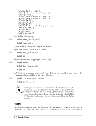 'lc': (0, 'ls -F -o --color'),
      'ldir': (0, 'ls -F -o --color %l    | grep /$'),
      'less': (0, 'less'),
      'lf': (0, 'ls -F -o --color %l |    grep ^-'),
      'lk': (0, 'ls -F -o --color %l |    grep ^l'),
      'll': (0, 'ls -lF'),
      'lrt': (0, 'ls -lart'),
      'ls': (0, 'ls -F'),
      'lx': (0, 'ls -F -o --color %l |    grep ^-..x'),
      'mkdir': (0, 'mkdir'),
      'mv': (0, 'mv -i'),
      'rm': (0, 'rm -i'),
      'rmdir': (0, 'rmdir')}

It looks like a dictionary:
     In [2]: type(__IP.alias_table)

     Out[2]: <type 'dict'>

Looks can be deceiving, but they’re not this time.
Right now, this dictionary has 16 entries:
     In [3]: len(__IP.alias_table)

     Out[3]: 16

After we rehash, this mapping gets much larger:
     In [4]: rehash

     In [5]: len(__IP.alias_table)

     Out[5]: 2314

Let’s look for something that wasn’t there before, but should be there now—the
transcode utility should be in the alias table now:
     In [6]: __IP.alias_table['transcode']

     Out[6]: (0, 'transcode')


                When you see a variable or attribute name that begins with a double
                underscore (__), it usually means that the author of that code doesn’t
                want you to change. We’re accessing __IP here, but it’s only to show
                you the internals structure. If we wanted to access the official API for
                IPython, we would use the _ip object that is accessible at the IPython
                prompt.


rehashx
Excepting that rehashx looks for things on your PATH that it thinks are executable to
add to the alias table, rehashx is similar to rehash. So, when we start a new IPython


38 | Chapter 2: IPython
 