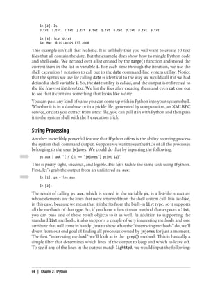 In [2]: ls
     0.txt 1.txt     2.txt   3.txt   4.txt   5.txt   6.txt 7.txt 8.txt 9.txt

     In [3]: !cat 0.txt
     Sat Mar 8 07:40:05 EST 2008

This example isn’t all that realistic. It is unlikely that you will want to create 10 text
files that all contain the date. But the example does show how to mingle Python code
and shell code. We iterated over a list created by the range() function and stored the
current item in the list in variable i. For each time through the iteration, we use the
shell execution ! notation to call out to the date command-line system utility. Notice
that the syntax we use for calling date is identical to the way we would call it if we had
defined a shell variable i. So, the date utility is called, and the output is redirected to
the file {current list item}.txt. We list the files after creating them and even cat one out
to see that it contains something that looks like a date.
You can pass any kind of value you can come up with in Python into your system shell.
Whether it is in a database or in a pickle file, generated by computation, an XMLRPC
service, or data you extract from a text file, you can pull it in with Python and then pass
it to the system shell with the ! execution trick.


String Processing
Another incredibly powerful feature that IPython offers is the ability to string process
the system shell command output. Suppose we want to see the PIDs of all the processes
belonging to the user jmjones. We could do that by inputting the following:
     ps aux | awk '{if ($1 == "jmjones") print $2}'

This is pretty tight, succinct, and legible. But let’s tackle the same task using IPython.
First, let’s grab the output from an unfiltered ps aux:
     In [1]: ps = !ps aux

     In [2]:

The result of calling ps aux, which is stored in the variable ps, is a list-like structure
whose elements are the lines that were returned from the shell system call. It is list-like,
in this case, because we mean that it inherits from the built-in list type, so it supports
all the methods of that type. So, if you have a function or method that expects a list,
you can pass one of these result objects to it as well. In addition to supporting the
standard list methods, it also supports a couple of very interesting methods and one
attribute that will come in handy. Just to show what the “interesting methods” do, we’ll
divert from our end goal of finding all processes owned by jmjones for just a moment.
The first “interesting method” we’ll look at is the grep() method. This is basically a
simple filter that determines which lines of the output to keep and which to leave off.
To see if any of the lines in the output match lighttpd, we would input the following:




44 | Chapter 2: IPython
 