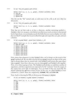 In [4]: file_list.grep(os.path.isfile)

     Out[4]: SList (.p, .n, .l, .s, .grep(), .fields() available). Value:
     0: ch01.xml
     1: ipython.pdf
     2: ipython.xml

This left out the “file” named code, so code must not be a file at all. Let’s filter for
directories:
     In [5]: file_list.grep(os.path.isdir)

     Out[5]: SList (.p, .n, .l, .s, .grep(), .fields() available). Value:
     0: code

Now that we see that code is, in fact, a directory, another interesting method is
fields(). After (or, we guess, even before) you filter your result set down to the desired
level of specificity, you can display exactly the fields that you want to display. Let’s take
the non-Mar07 example that we just walked through and output the user, pid, and start
columns:
     In [4]: ps.grep('Mar07', prune=True).fields(0, 1, 8)

     Out[4]: SList (.p, .n, .l, .s, .grep(), .fields() available). Value:
     0: USER PID START
     1: jmjones 19301 03:58
     2: jmjones 21340 07:00
     3: jmjones 23024 08:58
     4: jmjones 23025 08:59
     5: jmjones 23373 09:20
     6: jmjones 23374 09:20
     7: jmjones 23375 09:20

First, notice that whatever it is that fields() does, we’re doing it to the result of the
grep() method call. We are able to do this because grep() returns an object of the same
type as the ps object that we started with. And fields() itself returns the same object
type as grep(). Since that is the case, you can chain grep() and fields() calls together.
Now, on to what is going on here. The fields() method takes an indefinite number of
arguments, and these arguments are expected to be the “columns” from the output, if
the output lines were split on whitespace. You can think of this very much like the
default splitting that awk does to lines of text. In this case, we called fields() to view
columns 0, 1, and 8. These are, respectively, USERNAME, PID, and STARTTIME.
Now, back to showing the PIDs of all processes belonging to jmjones:
     In [5]: ps.fields(0, 1).grep('jmjones').fields(1)

     Out[5]: SList (.p, .n, .l, .s, .grep(), .fields() available). Value:
     0: 5385
     1: 5388
     2: 5423
     3: 5425
     4: 5429
     5: 5431


46 | Chapter 2: IPython
 