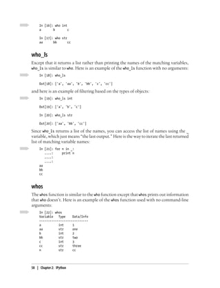 In [16]: who int
     a       b        c

     In [17]: who str
     aa      bb       cc


who_ls
Except that it returns a list rather than printing the names of the matching variables,
who_ls is similar to who. Here is an example of the who_ls function with no arguments:
     In [18]: who_ls

     Out[18]: ['a', 'aa', 'b', 'bb', 'c', 'cc']

and here is an example of filtering based on the types of objects:
     In [19]: who_ls int

     Out[19]: ['a', 'b', 'c']

     In [20]: who_ls str

     Out[20]: ['aa', 'bb', 'cc']

Since who_ls returns a list of the names, you can access the list of names using the _
variable, which just means “the last output.” Here is the way to iterate the last returned
list of matching variable names:
     In [21]: for n in _:
        ....:     print n
        ....:
        ....:
     aa
     bb
     cc


whos
The whos function is similar to the who function except that whos prints out information
that who doesn’t. Here is an example of the whos function used with no command-line
arguments:
     In [22]: whos
     Variable   Type    Data/Info
     ----------------------------
     a          int     1
     aa         str     one
     b          int     2
     bb         str     two
     c          int     3
     cc         str     three
     n          str     cc




58 | Chapter 2: IPython
 
