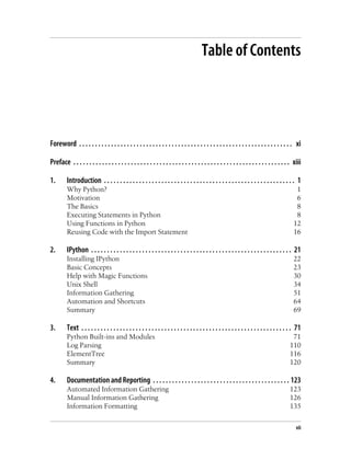 Table of Contents




Foreword . . . . . . . . . . . . . . . . . . . . . . . . . . . . . . . . . . . . . . . . . . . . . . . . . . . . . . . . . . . . . . . . . . . xi

Preface . . . . . . . . . . . . . . . . . . . . . . . . . . . . . . . . . . . . . . . . . . . . . . . . . . . . . . . . . . . . . . . . . . . . xiii

1.       Introduction . . . . . . . . . . . . . . . . . . . . . . . . . . . . . . . . . . . . . . . . . . . . . . . . . . . . . . . . . . . . 1
         Why Python?                                                                                                                            1
         Motivation                                                                                                                             6
         The Basics                                                                                                                             8
         Executing Statements in Python                                                                                                         8
         Using Functions in Python                                                                                                             12
         Reusing Code with the Import Statement                                                                                                16

2.       IPython . . . . . . . . . . . . . . . . . . . . . . . . . . . . . . . . . . . . . . . . . . . . . . . . . . . . . . . . . . . . . . . 21
         Installing IPython                                                                                                                    22
         Basic Concepts                                                                                                                        23
         Help with Magic Functions                                                                                                             30
         Unix Shell                                                                                                                            34
         Information Gathering                                                                                                                 51
         Automation and Shortcuts                                                                                                              64
         Summary                                                                                                                               69

3.       Text . . . . . . . . . . . . . . . . . . . . . . . . . . . . . . . . . . . . . . . . . . . . . . . . . . . . . . . . . . . . . . . . . . 71
         Python Built-ins and Modules                                                                                                         71
         Log Parsing                                                                                                                         110
         ElementTree                                                                                                                         116
         Summary                                                                                                                             120

4.       Documentation and Reporting . . . . . . . . . . . . . . . . . . . . . . . . . . . . . . . . . . . . . . . . . . . 123
         Automated Information Gathering                                                                                                     123
         Manual Information Gathering                                                                                                        126
         Information Formatting                                                                                                              135

                                                                                                                                                 vii
 