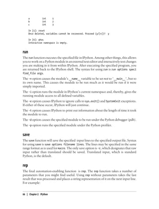 a          int      1
      b          int      2
      c          int      3

      In [5]: reset
      Once deleted, variables cannot be recovered. Proceed (y/[n])? y

      In [6]: whos
      Interactive namespace is empty.


run
The run function executes the specified file in IPython. Among other things, this allows
you to work on a Python module in an external text editor and interactively test changes
you are making in it from within IPython. After executing the specified program, you
are returned back to the IPython shell. The syntax for using run is run options speci
fied_file args.
The -n option causes the module’s __name__ variable to be set not to '__main__', but to
its own name. This causes the module to be run much as it would be run if it were
simply imported.
The -i option runs the module in IPython’s current namespace and, thereby, gives the
running module access to all defined variables.
The -e option causes IPython to ignore calls to sys.exit() and SystemExit exceptions.
If either of these occur, IPython will just continue.
The -t option causes IPython to print out information about the length of time it took
the module to run.
The -d option causes the specified module to be run under the Python debugger (pdb).
The -p option runs the specified module under the Python profiler.


save
The save function will save the specified input lines to the specified output file. Syntax
for using save is save options filename lines. The lines may be specified in the same
range format as is used for macro. The only save option is -r, which designates that raw
input rather than translated should be saved. Translated input, which is standard
Python, is the default.


rep
The final automation-enabling function is rep. The rep function takes a number of
parameters that you might find useful. Using rep without parameters takes the last
result that was processed and places a string representation of it on the next input line.
For example:


66 | Chapter 2: IPython
 