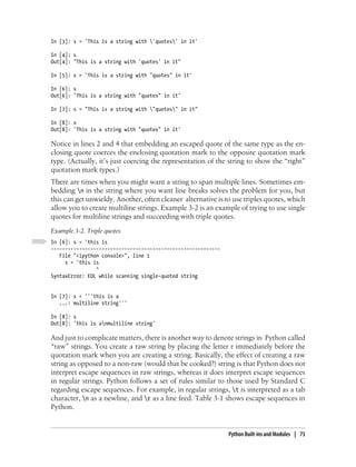 In [3]: s = 'This is a string with 'quotes' in it'

In [4]: s
Out[4]: "This is a string with 'quotes' in it"

In [5]: s = 'This is a string with "quotes" in it'

In [6]: s
Out[6]: 'This is a string with "quotes" in it'

In [7]: s = "This is a string with "quotes" in it"

In [8]: s
Out[8]: 'This is a string with "quotes" in it'

Notice in lines 2 and 4 that embedding an escaped quote of the same type as the en-
closing quote coerces the enclosing quotation mark to the opposite quotation mark
type. (Actually, it’s just coercing the representation of the string to show the “right”
quotation mark types.)
There are times when you might want a string to span multiple lines. Sometimes em-
bedding n in the string where you want line breaks solves the problem for you, but
this can get unwieldy. Another, often cleaner alternative is to use triples quotes, which
allow you to create multiline strings. Example 3-2 is an example of trying to use single
quotes for multiline strings and succeeding with triple quotes.
Example 3-2. Triple quotes
In [6]: s = 'this is
------------------------------------------------------------
   File "<ipython console>", line 1
     s = 'this is
                ^
SyntaxError: EOL while scanning single-quoted string


In [7]: s = '''this is a
   ...: multiline string'''

In [8]: s
Out[8]: 'this is anmultiline string'

And just to complicate matters, there is another way to denote strings in Python called
“raw” strings. You create a raw string by placing the letter r immediately before the
quotation mark when you are creating a string. Basically, the effect of creating a raw
string as opposed to a non-raw (would that be cooked?) string is that Python does not
interpret escape sequences in raw strings, whereas it does interpret escape sequences
in regular strings. Python follows a set of rules similar to those used by Standard C
regarding escape sequences. For example, in regular strings, t is interpreted as a tab
character, n as a newline, and r as a line feed. Table 3-1 shows escape sequences in
Python.


                                                               Python Built-ins and Modules | 73
 