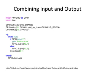 Combining Input and Output
import RPi.GPIO as GPIO
import time
GPIO.setmode(GPIO.BOARD)
GPIO.setup(11, GPIO.IN, pull_up_down=GPIO.PUD_DOWN)
GPIO.setup(12, GPIO.OUT)
try:
while True:
if GPIO.input(11):
print "Button is on"
GPIO.output(12, 1)
else:
GPIO.output(12, 0)
time.sleep(0.1)
finally:
GPIO.cleanup()
https://github.com/sudar/raspberry-pi-sketches/blob/master/button-and-led/button-and-led.py
 