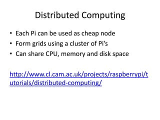 Distributed Computing
• Each Pi can be used as cheap node
• Form grids using a cluster of Pi’s
• Can share CPU, memory and disk space
http://www.cl.cam.ac.uk/projects/raspberrypi/t
utorials/distributed-computing/
 