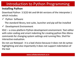 Introduction to Python Programming
Installing Python
Download Python 3.5(32-bit and 64-bit versions of the interpreter )
which includes:
 Python Software
The standard library, test suite, launcher and pip will be installed
 Development Environment
IDLE – a cross-platform Python development environment. Text editor
with color-coding and smart indenting for creating python files Menu
commands for changing system settings and running files. Shell for
interactive evaluation.
Do not use Notepad - it is a bad choice because it does not do syntax
highlighting and also importantly it does not support indentation of
the text
www.collaborationtech.co.in
 